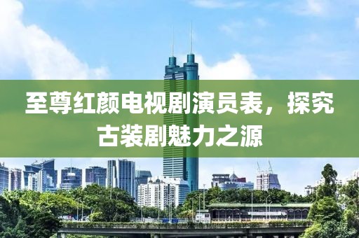 至尊红颜电视剧演员表，探究古装剧魅力之源