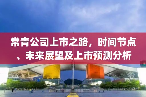 常青公司上市之路，时间节点、未来展望及上市预测分析
