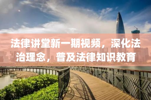 法律讲堂新一期视频，深化法治理念，普及法律知识教育