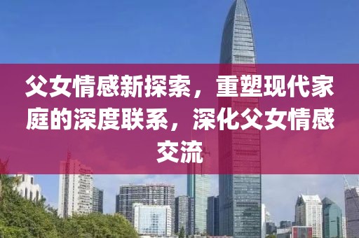 父女情感新探索，重塑现代家庭的深度联系，深化父女情感交流