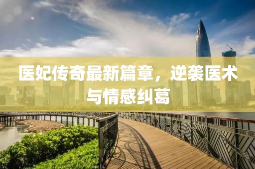 医妃传奇最新篇章，逆袭医术与情感纠葛
