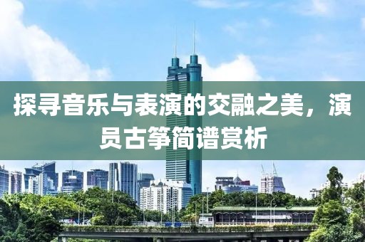 探寻音乐与表演的交融之美，演员古筝简谱赏析