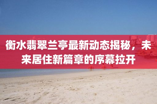 衡水翡翠兰亭最新动态揭秘，未来居住新篇章的序幕拉开