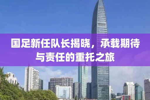 国足新任队长揭晓，承载期待与责任的重托之旅