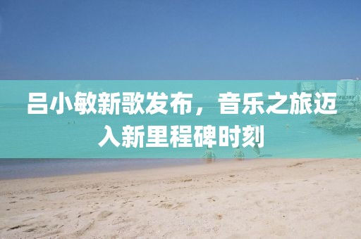 吕小敏新歌发布，音乐之旅迈入新里程碑时刻