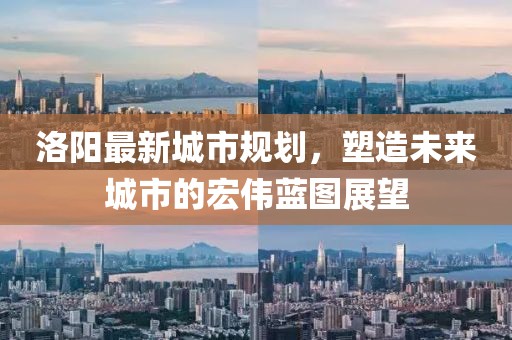 洛阳最新城市规划，塑造未来城市的宏伟蓝图展望