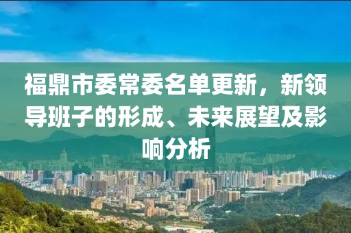 福鼎市委常委名单更新，新领导班子的形成、未来展望及影响分析