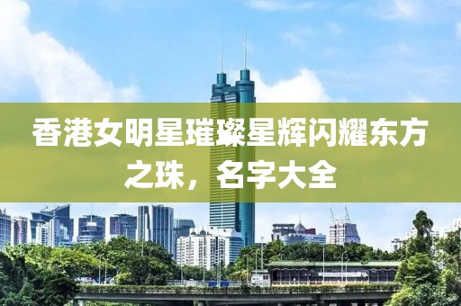 香港女明星璀璨星辉闪耀东方之珠，名字大全