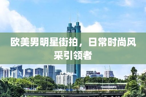欧美男明星街拍，日常时尚风采引领者