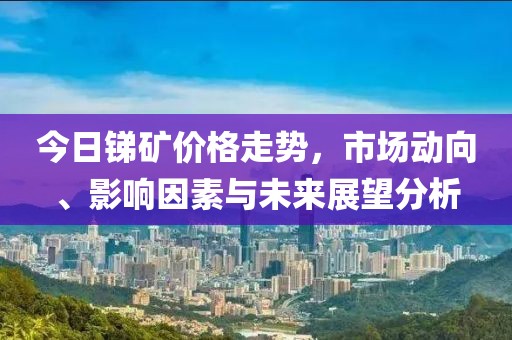 今日锑矿价格走势，市场动向、影响因素与未来展望分析