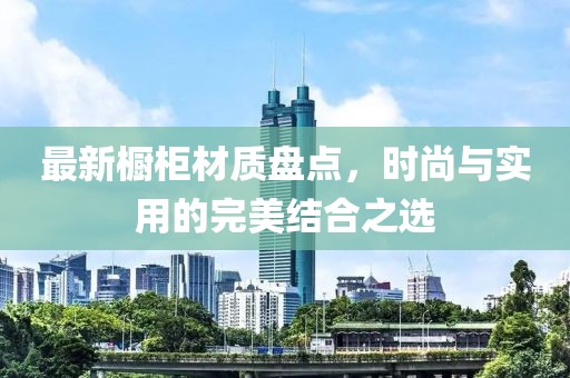 最新橱柜材质盘点，时尚与实用的完美结合之选