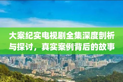 大案纪实电视剧全集深度剖析与探讨，真实案例背后的故事