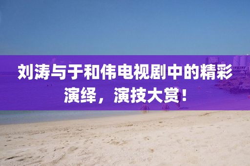 刘涛与于和伟电视剧中的精彩演绎，演技大赏！