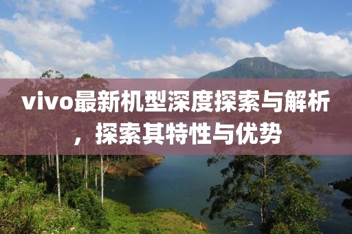 vivo最新机型深度探索与解析，探索其特性与优势