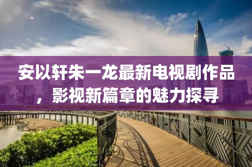 安以轩朱一龙最新电视剧作品，影视新篇章的魅力探寻