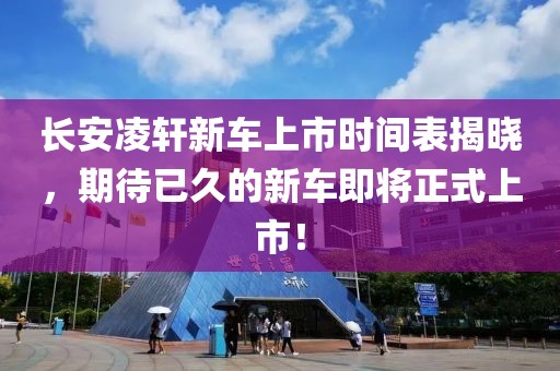 长安凌轩新车上市时间表揭晓，期待已久的新车即将正式上市！