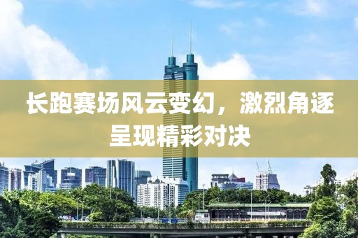 长跑赛场风云变幻，激烈角逐呈现精彩对决