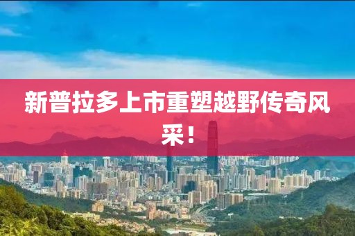 新普拉多上市重塑越野传奇风采！