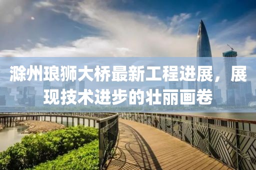 滁州琅狮大桥最新工程进展，展现技术进步的壮丽画卷