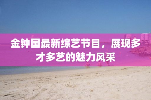 金钟国最新综艺节目，展现多才多艺的魅力风采