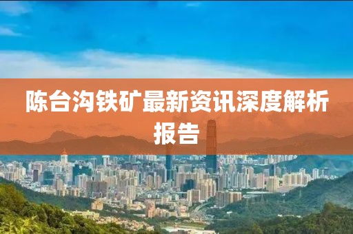 陈台沟铁矿最新资讯深度解析报告