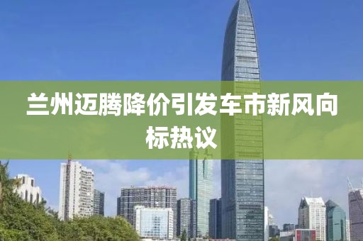 兰州迈腾降价引发车市新风向标热议