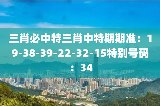 三肖必中特三肖中特期期准：19-38-39-22-32-15特别号码：34