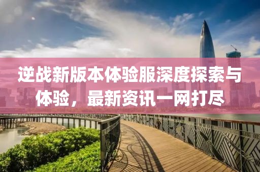 逆战新版本体验服深度探索与体验，最新资讯一网打尽