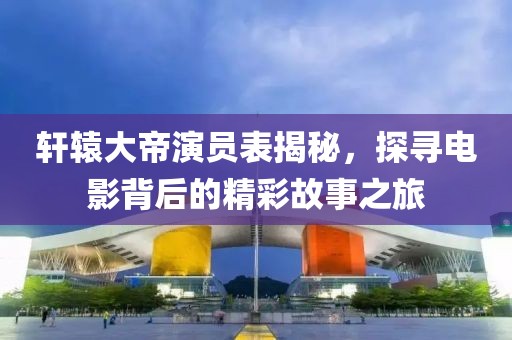 轩辕大帝演员表揭秘，探寻电影背后的精彩故事之旅