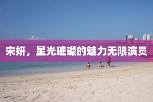 宋妍，星光璀璨的魅力无限演员