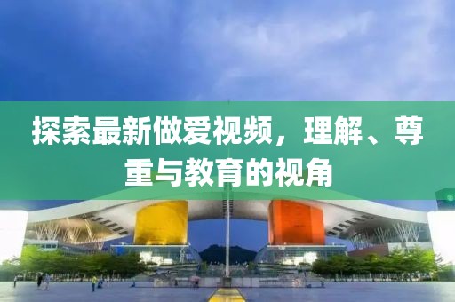 探索最新做爱视频，理解、尊重与教育的视角