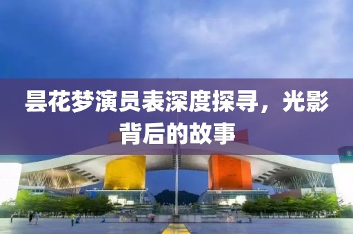 昙花梦演员表深度探寻，光影背后的故事