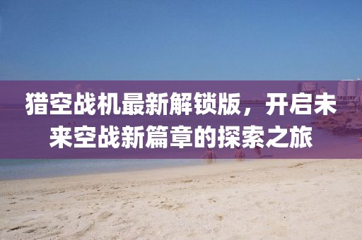猎空战机最新解锁版，开启未来空战新篇章的探索之旅