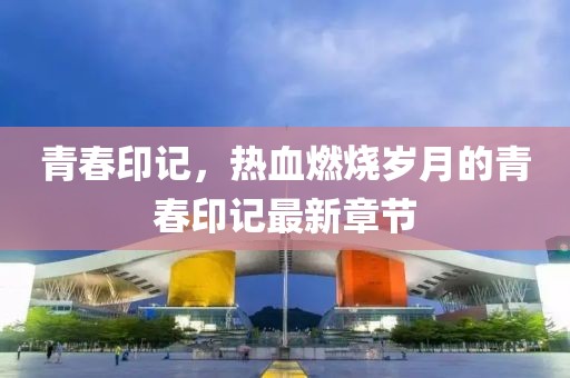青春印记，热血燃烧岁月的青春印记最新章节