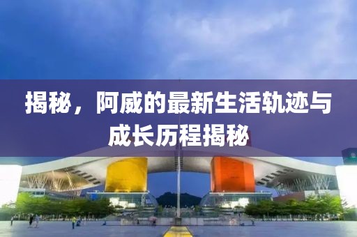 揭秘，阿威的最新生活轨迹与成长历程揭秘