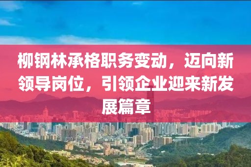 柳钢林承格职务变动，迈向新领导岗位，引领企业迎来新发展篇章