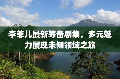 李菲儿最新筹备剧集，多元魅力展现未知领域之旅