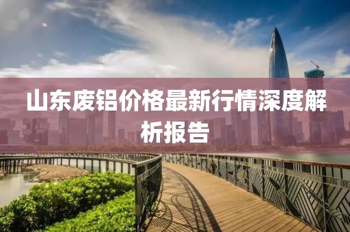 山东废铝价格最新行情深度解析报告