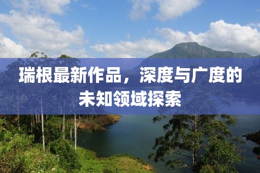 瑞根最新作品，深度与广度的未知领域探索