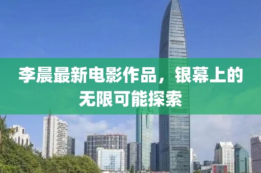 李晨最新电影作品，银幕上的无限可能探索