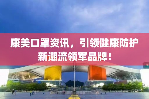 康美口罩资讯，引领健康防护新潮流领军品牌！