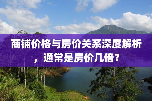 商铺价格与房价关系深度解析，通常是房价几倍？