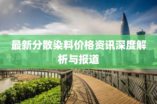 最新分散染料价格资讯深度解析与报道