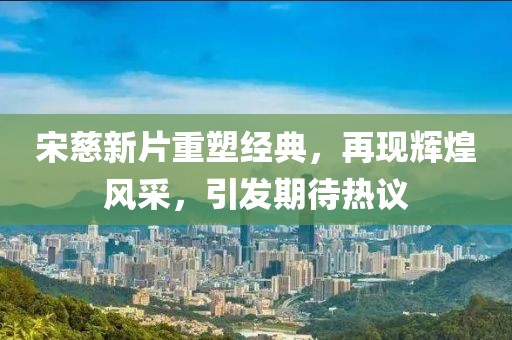 宋慈新片重塑经典，再现辉煌风采，引发期待热议