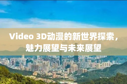 Video 3D动漫的新世界探索，魅力展望与未来展望