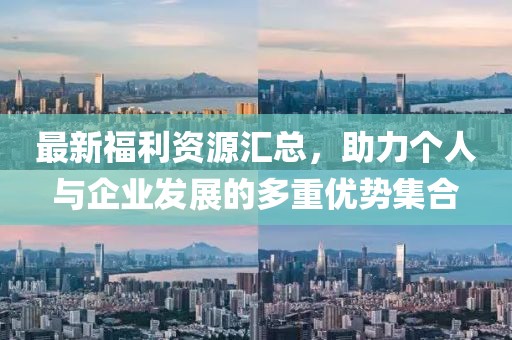 最新福利资源汇总，助力个人与企业发展的多重优势集合