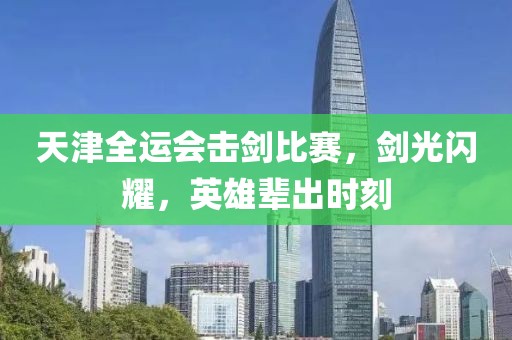 天津全运会击剑比赛，剑光闪耀，英雄辈出时刻