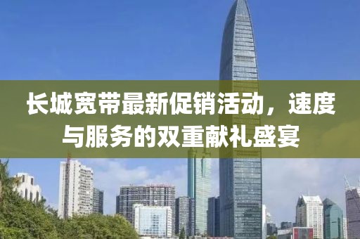 长城宽带最新促销活动，速度与服务的双重献礼盛宴