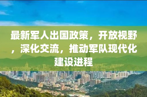 最新军人出国政策，开放视野，深化交流，推动军队现代化建设进程