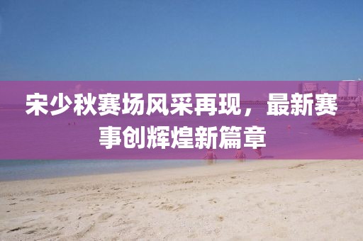 宋少秋赛场风采再现，最新赛事创辉煌新篇章